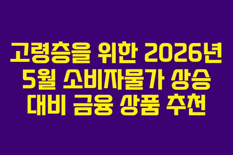 고령층을 위한 2026년 5월 소비자물가 상승 대비 금융 상품 추천