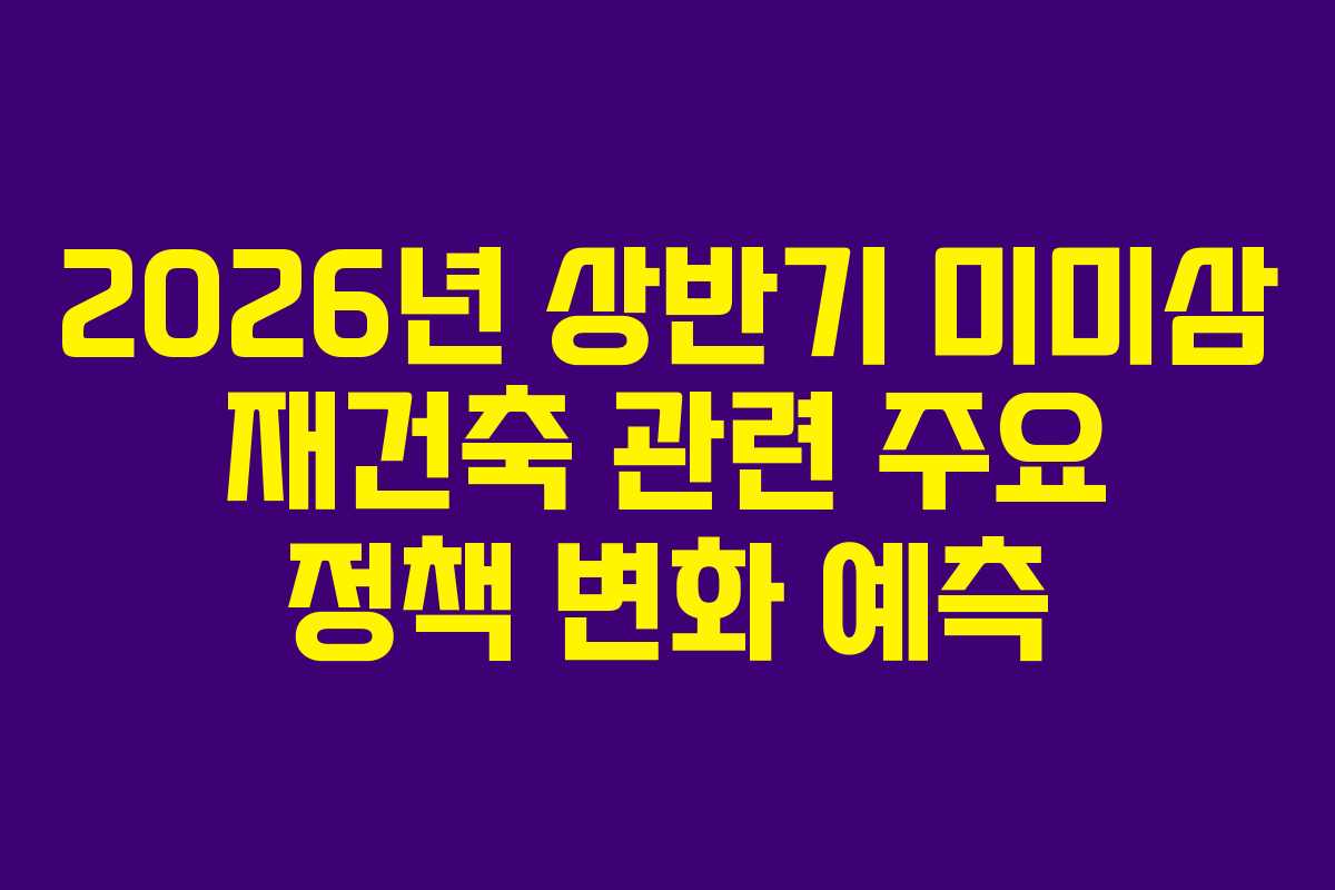 2026년 상반기 미미삼 재건축 관련 주요 정책 변화 예측